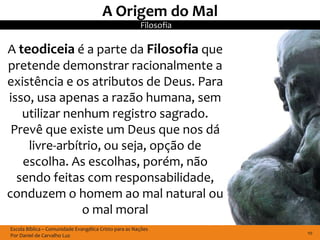 A Origem do Mal
                                                        Filosofia

A teodiceia é a parte da Filosofia que
pretende demonstrar racionalmente a
existência e os atributos de Deus. Para
isso, usa apenas a razão humana, sem
   utilizar nenhum registro sagrado.
 Prevê que existe um Deus que nos dá
    livre-arbítrio, ou seja, opção de
   escolha. As escolhas, porém, não
  sendo feitas com responsabilidade,
conduzem o homem ao mal natural ou
               o mal moral
Escola Bíblica – Comunidade Evangélica Cristo para as Nações
Por Daniel de Carvalho Luz                                          10
 
