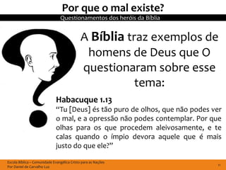 Por que o mal existe?
                                Questionamentos dos heróis da Bíblia


                                             A Bíblia traz exemplos de
                                              homens de Deus que O
                                             questionaram sobre esse
                                                        tema:
                              Habacuque 1.13
                              “Tu [Deus] és tão puro de olhos, que não podes ver
                              o mal, e a opressão não podes contemplar. Por que
                              olhas para os que procedem aleivosamente, e te
                              calas quando o ímpio devora aquele que é mais
                              justo do que ele?”

Escola Bíblica – Comunidade Evangélica Cristo para as Nações
Por Daniel de Carvalho Luz                                                    11
 