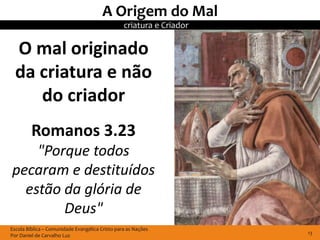 A Origem do Mal
                                                 criatura e Criador

  O mal originado
  da criatura e não
     do criador
         Romanos 3.23
    "Porque todos
pecaram e destituídos
  estão da glória de
        Deus"
Escola Bíblica – Comunidade Evangélica Cristo para as Nações
Por Daniel de Carvalho Luz                                            13
 