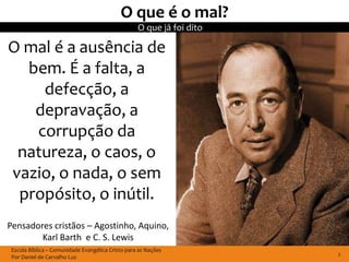 O que é o mal?
                                                   O que já foi dito

O mal é a ausência de
  bem. É a falta, a
    defecção, a
   depravação, a
   corrupção da
 natureza, o caos, o
vazio, o nada, o sem
 propósito, o inútil.
Pensadores cristãos – Agostinho, Aquino,
        Karl Barth e C. S. Lewis
 Escola Bíblica – Comunidade Evangélica Cristo para as Nações
 Por Daniel de Carvalho Luz                                            2
 