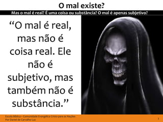 O mal existe?
     Mas o mal é real? É uma coisa ou substância? O mal é apenas subjetivo?


 “O mal é real,
   mas não é
  coisa real. Ele
      não é
 subjetivo, mas
 também não é
  substância.”
Escola Bíblica – Comunidade Evangélica Cristo para as Nações
Por Daniel de Carvalho Luz                                                    3
 