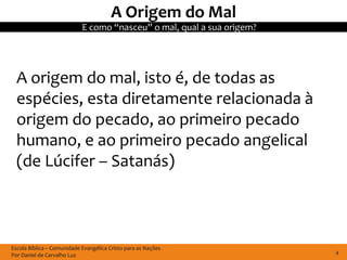 A Origem do Mal
                            E como “nasceu” o mal, qual a sua origem?




  A origem do mal, isto é, de todas as
  espécies, esta diretamente relacionada à
  origem do pecado, ao primeiro pecado
  humano, e ao primeiro pecado angelical
  (de Lúcifer – Satanás)



Escola Bíblica – Comunidade Evangélica Cristo para as Nações
Por Daniel de Carvalho Luz                                              4
 