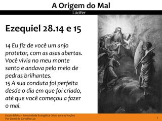 A Origem do Mal
                                                         Lúcifer


Ezequiel 28.14 e 15
14 Eu fiz de você um anjo
protetor, com as asas abertas.
Você vivia no meu monte
santo e andava pelo meio de
pedras brilhantes.
15 A sua conduta foi perfeita
desde o dia em que foi criado,
até que você começou a fazer
o mal.
Escola Bíblica – Comunidade Evangélica Cristo para as Nações
Por Daniel de Carvalho Luz                                         5
 