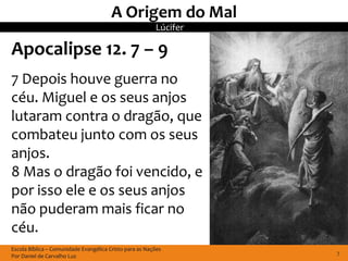A Origem do Mal
                                                         Lúcifer

Apocalipse 12. 7 – 9
7 Depois houve guerra no
céu. Miguel e os seus anjos
lutaram contra o dragão, que
combateu junto com os seus
anjos.
8 Mas o dragão foi vencido, e
por isso ele e os seus anjos
não puderam mais ficar no
céu.
Escola Bíblica – Comunidade Evangélica Cristo para as Nações
Por Daniel de Carvalho Luz                                         7
 