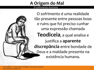 A Origem do Mal
                                             O sofrimento humano

                                               O sofrimento é uma realidade
                                              tão presente entre pessoas boas
                                                e ruins que foi preciso cunhar
                                                   uma expressão chamada
                                                  Teodiceia, a qual analisa e
                                                    justifica a aparente
                                              discrepância entre bondade de
                                               Deus e a maldade presente na
                                                     existência humana.

Escola Bíblica – Comunidade Evangélica Cristo para as Nações
Por Daniel de Carvalho Luz                                                      8
 