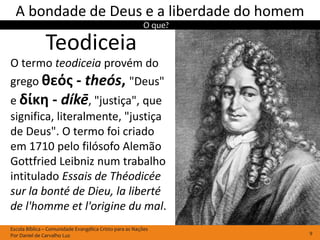 A bondade de Deus e a liberdade do homem
                                                         O que?

               Teodiceia
O termo teodiceia provém do
grego θεός - theós, "Deus"
e δίκη - díkē, "justiça", que
significa, literalmente, "justiça
de Deus". O termo foi criado
em 1710 pelo filósofo Alemão
Gottfried Leibniz num trabalho
intitulado Essais de Théodicée
sur la bonté de Dieu, la liberté
de l'homme et l'origine du mal.
Escola Bíblica – Comunidade Evangélica Cristo para as Nações
Por Daniel de Carvalho Luz                                        9
 