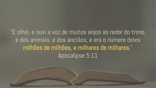 “E olhei, e ouvi a voz de muitos anjos ao redor do trono,
e dos animais, e dos anciãos; e era o número deles
milhões de milhões, e milhares de milhares,”
Apocalipse 5:11
 