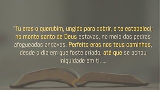 “Tu eras o querubim, ungido para cobrir, e te estabeleci;
no monte santo de Deus estavas, no meio das pedras
afogueadas andavas. Perfeito eras nos teus caminhos,
desde o dia em que foste criado, até que se achou
iniquidade em ti. ...
 