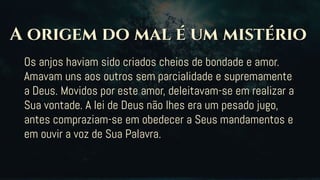 Os anjos haviam sido criados cheios de bondade e amor.
Amavam uns aos outros sem parcialidade e supremamente
a Deus. Movidos por este amor, deleitavam-se em realizar a
Sua vontade. A lei de Deus não lhes era um pesado jugo,
antes compraziam-se em obedecer a Seus mandamentos e
em ouvir a voz de Sua Palavra.
 