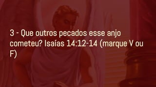 3 - Que outros pecados esse anjo
cometeu? Isaías 14:12-14 (marque V ou
F)
 