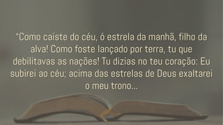 “Como caíste do céu, ó estrela da manhã, filho da
alva! Como foste lançado por terra, tu que
debilitavas as nações! Tu dizias no teu coração: Eu
subirei ao céu; acima das estrelas de Deus exaltarei
o meu trono...
 