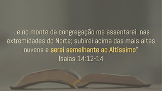 ...e no monte da congregação me assentarei, nas
extremidades do Norte; subirei acima das mais altas
nuvens e serei semelhante ao Altíssimo”
Isaías 14:12-14
 