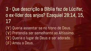 3 - Que descrição a Bíblia faz de Lúcifer,
o ex-líder dos anjos? Ezequiel 28:14, 15,
17
( ) Queria assentar-se no trono de Deus.
( ) Pretendia ser semelhante ao Altíssimo.
( ) Queria o lugar de Deus e ser adorado.
( ) Amou a Deus.
V
V
F
V
 