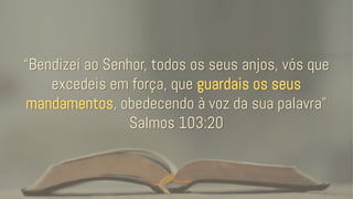 “Bendizei ao Senhor, todos os seus anjos, vós que
excedeis em força, que guardais os seus
mandamentos, obedecendo à voz da sua palavra”
Salmos 103:20
 