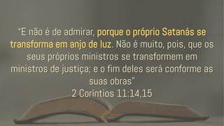“E não é de admirar, porque o próprio Satanás se
transforma em anjo de luz. Não é muito, pois, que os
seus próprios ministros se transformem em
ministros de justiça; e o fim deles será conforme as
suas obras”
2 Coríntios 11:14,15
 