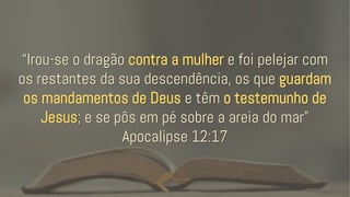 “Irou-se o dragão contra a mulher e foi pelejar com
os restantes da sua descendência, os que guardam
os mandamentos de Deus e têm o testemunho de
Jesus; e se pôs em pé sobre a areia do mar”
Apocalipse 12:17
 