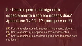9 - Contra quem o inimigo está
especialmente irado em nossos dias?
Apocalipse 12:12, 17 (marque V ou F)
( ) Contra aqueles que não seguem mandamento algum.
( ) Contra aqueles que seguem os dez mandamentos.
( ) Contra aqueles que escolhem alguns mandamentos para
obedecer.
V
F
F
 