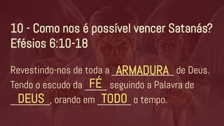 Revestindo-nos de toda a ___________ de Deus.
Tendo o escudo da ____ seguindo a Palavra de
_______, orando em ______ o tempo.
10 - Como nos é possível vencer Satanás?
Efésios 6:10-18
ARMADURA
FÉ
DEUS TODO
 