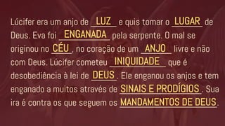 Lúcifer era um anjo de _____ e quis tomar o ______ de
Deus. Eva foi __________ pela serpente. O mal se
originou no ____, no coração de um ______ livre e não
com Deus. Lúcifer cometeu ___________ que é
desobediência à lei de _____. Ele enganou os anjos e tem
enganado a muitos através de ________________. Sua
ira é contra os que seguem os ___________________.
LUZ
ENGANADA
LUGAR
CÉU ANJO
INIQUIDADE
DEUS
SINAIS E PRODÍGIOS
MANDAMENTOS DE DEUS
 