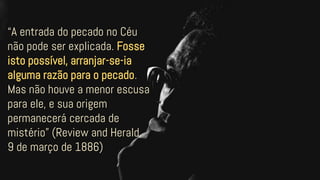 “A entrada do pecado no Céu
não pode ser explicada. Fosse
isto possível, arranjar-se-ia
alguma razão para o pecado.
Mas não houve a menor escusa
para ele, e sua origem
permanecerá cercada de
mistério” (Review and Herald,
9 de março de 1886)
 
