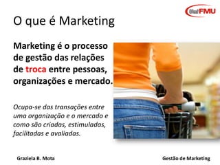 Graziela B. Mota Gestão de Marketing
O que é Marketing
Marketing é o processo
de gestão das relações
de troca entre pessoas,
organizações e mercado.
Ocupa-se das transações entre
uma organização e o mercado e
como são criadas, estimuladas,
facilitadas e avaliadas.
 