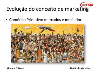 Graziela B. Mota Gestão de Marketing
Evolução do conceito de marketing
• Comércio Primitivo: mercados e mediadores
 