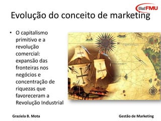 Graziela B. Mota Gestão de Marketing
Evolução do conceito de marketing
• O capitalismo
primitivo e a
revolução
comercial:
expansão das
fronteiras nos
negócios e
concentração de
riquezas que
favoreceram a
Revolução Industrial
 