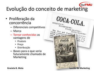 Graziela B. Mota Gestão de Marketing
Evolução do conceito de marketing
• Proliferação da
concorrência
– Diferenciais competitivos
– Marca
– Tornar conhecidas as
vantagens de
• Produto
• Preço
• Distribuição
– Bases para o que seria
futuramente chamado de
Marketing
 