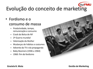 Graziela B. Mota Gestão de Marketing
Evolução do conceito de marketing
• Fordismo e o
consumo de massa
– Produtividade, tempo,
remuneração e consumo
– Crack da Bolsa de NY
– 2ª Guerra mundial
– Valorização da Mulher
– Mudanças de hábitos e costumes
– Advento da TV e da propaganda
– Baby Boomers (1946 a 1964)
– 1960: fim do fordismo
 
