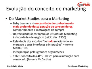 Graziela B. Mota Gestão de Marketing
Evolução do conceito de marketing
• Do Market Studies para o Marketing
– Baby boomers => necessidade de conhecimento
mais profundo dessa geração de consumidores,
comportamento e motivações de compra
– Universidades incorporam os Estudos de Marketing
às faculdades de negócio (início dec. 1950)
– Relevância dos estudos “de tudo relacionado ao
mercado e suas interfaces e interações” = termo
MARKETING
– Incorporação pelas grandes organizações
– 1960: Conceito dos 4P’s – bases para a interação com
o mercado (Jerome McCarthy)
 