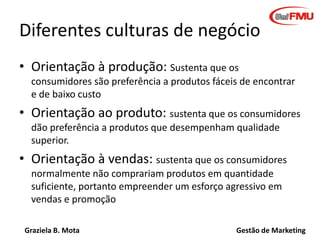 Graziela B. Mota Gestão de Marketing
Diferentes culturas de negócio
• Orientação à produção: Sustenta que os
consumidores são preferência a produtos fáceis de encontrar
e de baixo custo
• Orientação ao produto: sustenta que os consumidores
dão preferência a produtos que desempenham qualidade
superior.
• Orientação à vendas: sustenta que os consumidores
normalmente não comprariam produtos em quantidade
suficiente, portanto empreender um esforço agressivo em
vendas e promoção
 