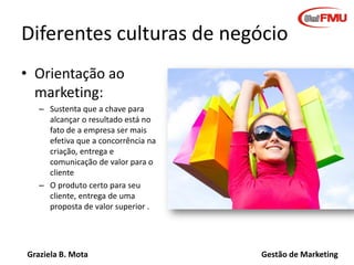 Graziela B. Mota Gestão de Marketing
Diferentes culturas de negócio
• Orientação ao
marketing:
– Sustenta que a chave para
alcançar o resultado está no
fato de a empresa ser mais
efetiva que a concorrência na
criação, entrega e
comunicação de valor para o
cliente
– O produto certo para seu
cliente, entrega de uma
proposta de valor superior .
 