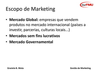 Graziela B. Mota Gestão de Marketing
Escopo de Marketing
• Mercado Global: empresas que vendem
produtos no mercado internacional (países a
investir, parcerias, culturas locais...)
• Mercados sem fins lucrativos
• Mercado Governamental
 