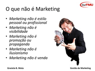 Graziela B. Mota Gestão de Marketing
O que não é Marketing
• Marketing não é estilo
pessoal ou profissional
• Marketing não é
visibilidade
• Marketing não é
promoção ou
propaganda
• Marketing não é
ilusionismo
• Marketing não é venda
 