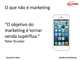 Graziela B. Mota Gestão de Marketing
O que não é marketing
“O objetivo do
marketing é tornar a
venda supérflua.”
Peter Drucker
 