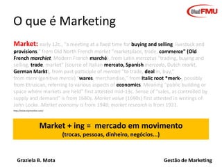 Graziela B. Mota Gestão de Marketing
O que é Marketing
Market: early 12c., "a meeting at a fixed time for buying and selling livestock and
provisions," from Old North French market "marketplace, trade, commerce" (Old
French marchiet, Modern French marché), from Latin mercatus "trading, buying and
selling, trade, market" (source of Italian mercato, Spanish mercado, Dutch markt,
German Markt), from past participle of mercari "to trade, deal in, buy,"
from merx (genitive mercis) "wares, merchandise," from Italic root *merk-, possibly
from Etruscan, referring to various aspects of economics. Meaning "public building or
space where markets are held" first attested mid-13c. Sense of "sales, as controlled by
supply and demand" is from 1680s. Market value (1690s) first attested in writings of
John Locke. Market economy is from 1948; market research is from 1921.
Market + ing = mercado em movimento
(trocas, pessoas, dinheiro, negócios...)
http://www.etymonline.com/
 