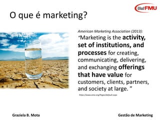 Graziela B. Mota Gestão de Marketing
O que é marketing?
American Marketing Association (2013):
“Marketing is the activity,
set of institutions, and
processes for creating,
communicating, delivering,
and exchanging offerings
that have value for
customers, clients, partners,
and society at large. ”
https://www.ama.org/Pages/default.aspx
 