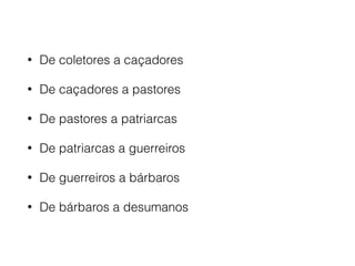• De coletores a caçadores
• De caçadores a pastores
• De pastores a patriarcas
• De patriarcas a guerreiros
• De guerreiros a bárbaros
• De bárbaros a desumanos
 