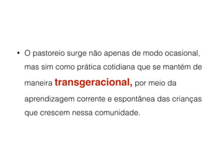 • O pastoreio surge não apenas de modo ocasional,
mas sim como prática cotidiana que se mantém de
maneira transgeracional, por meio da
aprendizagem corrente e espontânea das crianças
que crescem nessa comunidade.
 