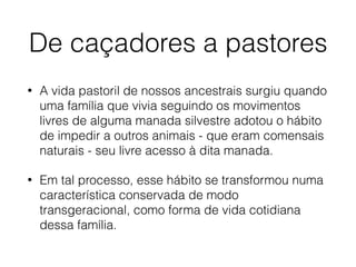 De caçadores a pastores
• A vida pastoril de nossos ancestrais surgiu quando
uma família que vivia seguindo os movimentos
livres de alguma manada silvestre adotou o hábito
de impedir a outros animais - que eram comensais
naturais - seu livre acesso à dita manada.
• Em tal processo, esse hábito se transformou numa
característica conservada de modo
transgeracional, como forma de vida cotidiana
dessa família.
 