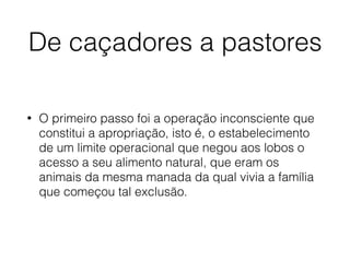 De caçadores a pastores
• O primeiro passo foi a operação inconsciente que
constitui a apropriação, isto é, o estabelecimento
de um limite operacional que negou aos lobos o
acesso a seu alimento natural, que eram os
animais da mesma manada da qual vivia a família
que começou tal exclusão.
 