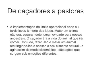 De caçadores a pastores
• A implementação do limite operacional cedo ou
tarde levou à morte dos lobos. Matar um animal
não era, seguramente, uma novidade para nossos
ancestrais. O caçador tira a vida do animal que irá
comer. Contudo, fazer isso e matar um animal
restringindo-lhe o acesso a seu alimento natural - e
agir assim de modo sistemático - são ações que
surgem sob emoções diferentes.
 
