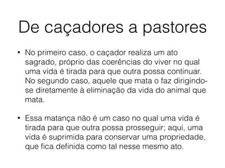 De caçadores a pastores
• No primeiro caso, o caçador realiza um ato
sagrado, próprio das coerências do viver no qual
uma vida é tirada para que outra possa continuar.
No segundo caso, aquele que mata o faz dirigindo-
se diretamente à eliminação da vida do animal que
mata.
• Essa matança não é um caso no qual uma vida é
tirada para que outra possa prosseguir; aqui, uma
vida é suprimida para conservar uma propriedade,
que ﬁca deﬁnida como tal nesse mesmo ato.
 
