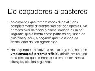 De caçadores a pastores
• As emoções que tornam essas duas atitudes
completamente diferentes são de todo opostas. Na
primeira circunstância o animal caçado é um ser
sagrado, que é morto como parte do equilíbrio da
existência; aqui, o caçador que tira a vida do
animal caçado ﬁca agradecido.
• Na segunda alternativa, o animal cuja vida se tira é
uma ameaça à ordem artiﬁcial, criada em seu ato
pela pessoa que se transforma em pastor. Nessa
situação, ela ﬁca orgulhosa.
 