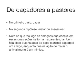 De caçadores a pastores
• No primeiro caso: caçar
• Na segunda hipótese: matar ou assassinar
• Note-se que tão logo as emoções que constituem
essas duas ações se tornam aparentes, também
ﬁca claro que na ação de caça o animal caçado é
um amigo, enquanto que na ação de matar o
animal morto é um inimigo.
 