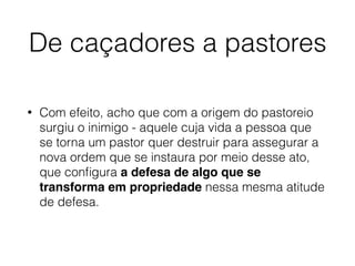 De caçadores a pastores
• Com efeito, acho que com a origem do pastoreio
surgiu o inimigo - aquele cuja vida a pessoa que
se torna um pastor quer destruir para assegurar a
nova ordem que se instaura por meio desse ato,
que conﬁgura a defesa de algo que se
transforma em propriedade nessa mesma atitude
de defesa.
 