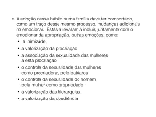 • A adoção desse hábito numa família deve ter comportado,
como um traço desse mesmo processo, mudanças adicionais
no emocionar. Estas a levaram a incluir, juntamente com o
emocionar da apropriação, outras emoções, como:
• a inimizade;
• a valorização da procriação
• a associação da sexualidade das mulheres  
a esta procriação
• o controle da sexualidade das mulheres  
como procriadoras pelo patriarca
• o controle da sexualidade do homem  
pela mulher como propriedade
• a valorização das hierarquias
• a valorização da obediência
 