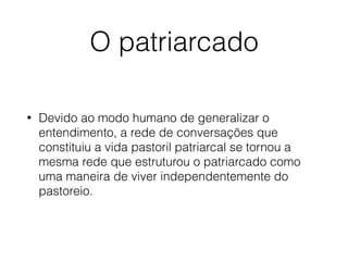 O patriarcado
• Devido ao modo humano de generalizar o
entendimento, a rede de conversações que
constituiu a vida pastoril patriarcal se tornou a
mesma rede que estruturou o patriarcado como
uma maneira de viver independentemente do
pastoreio.
 
