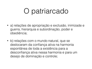 O patriarcado
• a) relações de apropriação e exclusão, inimizade e
guerra, hierarquia e subordinação, poder e
obediência;
• b) relações com o mundo natural, que se
deslocaram da conﬁança ativa na harmonia
espontânea de toda a existência para a
desconﬁança ativa nessa harmonia e para um
desejo de dominação e controle;
 