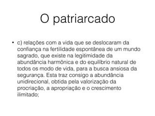 O patriarcado
• c) relações com a vida que se deslocaram da
conﬁança na fertilidade espontânea de um mundo
sagrado, que existe na legitimidade da
abundância harmônica e do equilíbrio natural de
todos os modo de vida, para a busca ansiosa da
segurança. Esta traz consigo a abundância
unidirecional, obtida pela valorização da
procriação, a apropriação e o crescimento
ilimitado;
 